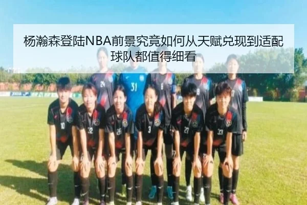 杨瀚森登陆NBA前景究竟如何从天赋兑现到适配球队都值得细看