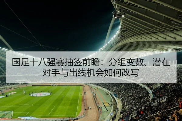 国足十八强赛抽签前瞻：分组变数、潜在对手与出线机会如何改写