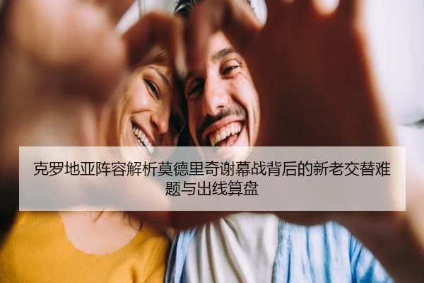 克罗地亚阵容解析莫德里奇谢幕战背后的新老交替难题与出线算盘